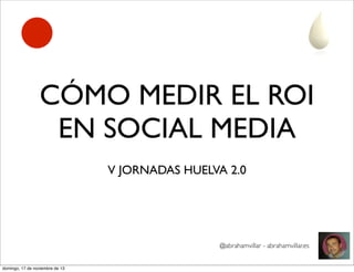 CÓMO MEDIR EL ROI
EN SOCIAL MEDIA
V JORNADAS HUELVA 2.0

@abrahamvillar - abrahamvillar.es
domingo, 17 de noviembre de 13

 