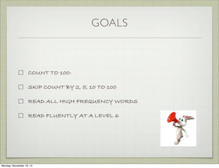 GOALS

COUNT TO 100:
SKIP COUNT BY 2, 5, 10 TO 100
READ ALL HIGH FREQUENCY WORDS
READ FLUENTLY AT A LEVEL 6

Monday, November 18, 13

 