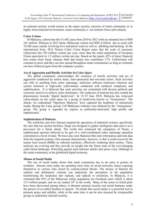 Proceedings of the 4th International Conference on Computing and Informatics, ICOCI 2013
28-30 August, 2013 Sarawak, Malaysia. Universiti Utara Malaysia (http://www.uum.edu.my )

KEYNOTES
ADDRESS

on national security would remain as the major security concerns of smart community as in
highly interconnected environment, smart community is not immune from cyber-attacks.
Cyber Crimes
In Malaysia, cybercrime hits 31,492 cases from 2010 to 2012 with an estimated loss of RM
241 million. Whereas in 2012 alone, Malaysian victims lost RM1.6 billion due to scam with
18,386 cases mainly involving love and parcel scam as well as phishing and hacking. At the
international front, 2012 Norton Cyber Crime Report states that the scale of consumer
cybercrime hits 556 million victims per year, more than the entire population of European
Union equivalent to 1.5 million victims per day. Based on the report, 42% of direct financial
loss comes from fraud, whereas theft and money loss contributes 17%. Cybercrimes will
continue to grow and they can also spread throughout smart communities as long as criminals
can have financial gains from the computer systems.
Act of Aggression and Hostile Activities In Cyber Space
The global community acknowledges the existence of hostile activities and act of
aggression conducted by nation states, state-sponsored and non-state actors. Such activities
can refer to anything from cyber espionage, malicious software (malware) infection and
system intrusion to high-scale cyber-attacks conducted with technical complexity and
sophistication. It is believed that such activities are committed with diverse political and
economic motives to achieve cyber dominance. The explosion of Internet has also created the
phenomenon towards ―digital hacktivism‖. In 15-19 June 2010, Malaysia has witnessed
cyber-attacks on her cyber space by a group of hacktivism known as ―Anonymous‖. The
attacks via codenamed ―Operation Malaysia‖ have captured the headlines of mainstream
media. During the 5-day period, 210 Malaysian websites were defaced by the ―Anonymous‖
group. The group is regarded by experts as politically-motivated, high profile and
sophisticated.
Sophistication of Malware
The world has seen how Stuxnet targeted the operations of industrial systems, specifically
the ones that run nuclear facilities. Duqu was designed to gather intelligence data and to set a
pre-cursor for a future attack. The world also witnessed the emergence of Flame, a
sophisticated spyware believed to be part of a well-coordinated cyber espionage operation
committed at a level of state. We have also seen Shamoon that stole information and took data
from the targeted systems. One unusual characteristic, however, is that it could overwrite the
master boot record (MBR) on infected machines, effectively rendering them useless. These
malware are evolving and they provide an insight into the future state of the ever-changing
cyber threat landscape. Protecting against such malware attacks also poses a key challenge to
the smart community in the globalized digital economy.
Misuse of Social Media
The rise of social media shows that smart community has to do more to protect its
residents. Internet users today are spending more time on social networks, hence exposing
themselves to various risks posed by content-related threats. The misuse of Internet for
sedition and defamatory contents can undermine the perception of the population
transforming the moderates into radicals, and radicals to extremists. In Malaysia, it is
estimated that 85% of the Malaysian online population are Facebook users which is about
13.5 million people, and we are ranked 18th in the world. Many of the actors in foiled plots
have been discovered among others, to threaten national security and social harmony under
the pretext of so-called freedom of speech. No doubt that social media is a powerful tool to
promote peace and stability, while at the same time it can be also misused by irresponsible
groups to undermine national security.
3

 