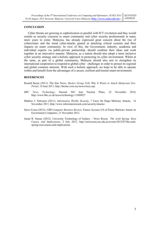 Proceedings of the 4th International Conference on Computing and Informatics, ICOCI 2013
28-30 August, 2013 Sarawak, Malaysia. Universiti Utara Malaysia (http://www.uum.edu.my )

KEYNOTES
ADDRESS

CONCLUSION
Cyber threats are growing in sophistication in parallel with ICT revolution and they would
remain as security concerns to smart community and cyber security professionals in many
more years to come. Malaysia, has already expressed great concern about the rise of
cybercrimes and the trend cyber-attacks geared at attacking critical systems and their
impacts on smart community. In view of this, the Government, industry, academia and
individual experts via public-private partnership, should combine their ideas and work
together in an innovative manner. Malaysia, as a nation should also adopt a more inclusive
cyber security strategy and a holistic approach in protecting its cyber environment. Whilst at
the same, as part of a global community, Malaysia should also aim to strengthen its
international cooperation to respond to global cyber challenges in order to protect its regional
and global common interests. With such a holistic approach, we hope to be able to operate
within and benefit from the advantages of a secure, resilient and trusted smart environment.
REFERENCES
Ronald Byrne (2011). The Star News, Hacker Group Tells Why It Wants to Attack Malaysian Gov.
Portal, 14 June 2011, http://thestar.com.my/news/story.asp.
BBC

News Technology, Stuxnet 'Hit' Iran Nuclear
http://www.bbc.co.uk/news/technology-11809827

Plans,

22

November

2010,

Mathew J. Schwartz (2011). Information Weekly Security, 7 Facts On Duqu Malware Attacks, 16
November 2011, http://www.informationweek.com/security/attacks/.
Steve Evans (2012). CBR Computer Business Review, France Accuses US of Flame Malware Attack on
Government Computers, 21 November 2012.
Jamal R. Nassar (2012). University Technology of Sydney – News Room, The Arab Spring: Root
Causes And Implications, 2 July 2012, http://newsroom.uts.edu.au/events/2012/07/the-arabspring-root-causes-and-implications.

5

 
