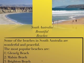 South Australia
                     Beautiful
                     Beaches
Some of the beaches in South Australia are
wonderful and peaceful.
The most popular beaches are:
1) Glenelg Beach
2) Malsin Beach
3) Brighton Beach        4
 
