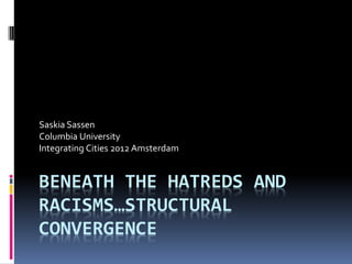 Saskia Sassen
Columbia University
Integrating Cities 2012 Amsterdam


BENEATH THE HATREDS AND
RACISMS…STRUCTURAL
CONVERGENCE
 