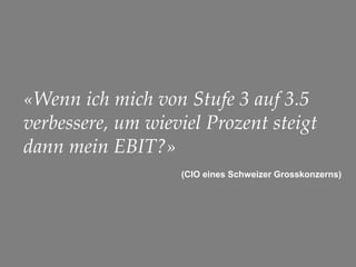 33
«Wenn ich mich von Stufe 3 auf 3.5
verbessere, um wieviel Prozent steigt
dann mein EBIT?»
(CIO eines Schweizer Grosskonzerns)
 