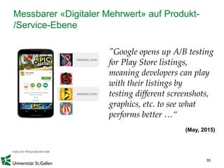 35
Messbarer «Digitaler Mehrwert» auf Produkt-
/Service-Ebene
"Google opens up A/B testing
for Play Store listings,
meaning developers can play
with their listings by
testing different screenshots,
graphics, etc. to see what
performs better …“
(May, 2015)
 