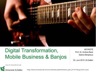 Digital Transformation,
Mobile Business & Banjos
KEYNOTE
Prof. Dr. Andrea Back
Sabine Berghaus
03. Juni 2015, St.Gallen
Image: Feliciano Guimaraes http://commons.wikimedia.org/wiki/File:Electric_guitar_(477101105).jpg CC-BY License
 