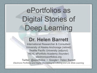 ePortfolios as
          Digital Stories of
           Deep Learning
                  Dr. Helen Barrett
              International Researcher & Consultant
             University of Alaska Anchorage (retired)
                Seattle Pacific University (adjunct)
                REAL ePortfolio Academy (founder)
                      electronicportfolios.org
         Twitter: @eportfolios • Google+: Helen Barrett
Electronic Portfolios and Digital Storytelling for Lifelong and Life Wide Learning
 