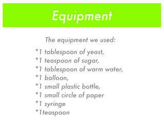 Equipment
   The equipment we used:
*1 tablespoon of yeast,
*1 teaspoon of sugar,
*1 tablespoon of warm water,
*1 balloon,
*1 small plastic bottle,
*1 small circle of paper
*1 syringe
*1teaspoon
 