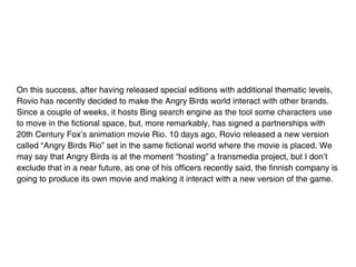 On this success, after having released special editions with additional thematic levels,
Rovio has recently decided to make the Angry Birds world interact with other brands.
Since a couple of weeks, it hosts Bing search engine as the tool some characters use
to move in the fictional space, but, more remarkably, has signed a partnerships with
20th Century Fox’s animation movie Rio. 10 days ago, Rovio released a new version
called “Angry Birds Rio” set in the same fictional world where the movie is placed. We
may say that Angry Birds is at the moment “hosting” a transmedia project, but I don’t
exclude that in a near future, as one of his officers recently said, the finnish company is
going to produce its own movie and making it interact with a new version of the game.
 