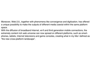Moreover, Web 2.0., together with phenomena like convergence and digitization, has offered
a unique possibility to make the outputs of different media coexist within the same platform
space.
With the diffusion of broadband Internet, wi-fi and third generation mobile connections, the
extremely content rich web universe can now spread on different platforms, such as smart-
phones, tablets, Internet televisions and game consoles, creating what in my title I defined as
“the new cross-platform landscape”.
 