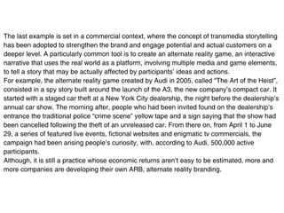The last example is set in a commercial context, where the concept of transmedia storytelling
has been adopted to strengthen the brand and engage potential and actual customers on a
deeper level. A particularly common tool is to create an alternate reality game, an interactive
narrative that uses the real world as a platform, involving multiple media and game elements,
to tell a story that may be actually affected by participants’ ideas and actions.
For example, the alternate reality game created by Audi in 2005, called “The Art of the Heist”,
consisted in a spy story built around the launch of the A3, the new company’s compact car. It
started with a staged car theft at a New York City dealership, the night before the dealership’s
annual car show. The morning after, people who had been invited found on the dealership’s
entrance the traditional police “crime scene” yellow tape and a sign saying that the show had
been cancelled following the theft of an unreleased car. From there on, from April 1 to June
29, a series of featured live events, fictional websites and enigmatic tv commercials, the
campaign had been arising people’s curiosity, with, according to Audi, 500,000 active
participants.
Although, it is still a practice whose economic returns aren’t easy to be estimated, more and
more companies are developing their own ARB, alternate reality branding.
 