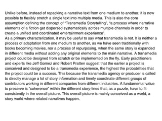 Unlike before, instead of repacking a narrative text from one medium to another, it is now
possible to flexibly stretch a single text into multiple media. This is also the core
assumption defining the concept of “Transmedia Storytelling”, “a process where narrative
elements of a fiction get dispersed systematically across multiple channels in order to
create a unified and coordinated entertainment experience”.
As a primary characterization, it may be useful to say what transmedia is not. It is neither a
process of adaptation from one medium to another, as we have seen traditionally with
books becoming movies, nor a process of repurposing, when the same story is expanded
in different media without adding any original elements to the main narrative. A transmedia
project could be designed from scratch or be implemented on the fly. Early practitioners
and experts like Jeff Gomez and Robert Pratten suggest that the earlier a project is
conceived and designed to be a transmedia experience, the highest the probabilities that
the project could be a success. This because the transmedia agency or producer is called
to directly manage a lot of story information and timely coordinate different groups of
contributors working in different companies from different industries. A fundamental value
to preserve is “coherence” within the different story-lines that, as a puzzle, have to fit
consistently in the overall picture. This overall picture is mainly conceived as a world, a
story world where related narratives happen.
 