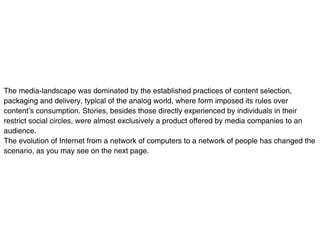 The media-landscape was dominated by the established practices of content selection,
packaging and delivery, typical of the analog world, where form imposed its rules over
content’s consumption. Stories, besides those directly experienced by individuals in their
restrict social circles, were almost exclusively a product offered by media companies to an
audience.
The evolution of Internet from a network of computers to a network of people has changed the
scenario, as you may see on the next page.
 