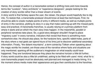 Hence, the concept of author in a transmedial context is shifting more and more towards
terms like “curators”, “story architects” or “experience designers”, people looking for the
creation of story worlds rather than a linear stream of events.
A story world is that fantasy space the user, the viewer, the player would hopefully like to dig
into. To realize that, a transmedia producer should know at least few techniques. First, he
should be able to create multiple points of entry in different media, as well as multiple points
of entry in the narrative, plotting its story in a way that make catching-up with the missed parts
easy and practical. A transmedia franchise, is usually relying on a primary platform from
where it starts and on which the main story lines happen. In the meanwhile, parallel or
peripheral narratives take place. So, a good story designer shouldn’t forget to place
“migratory cues” in every narrative, indicators that reveal that there is something more
somewhere else. He should also place, for the hardcore fans, specific rabbit-holes, parts of
the story where a real geek can spend hours of his time just to discover additional secondary
information. Finally, “the distant mountains”, a term coined by Tolkien when speaking about
the magic worlds he created, are those area of the narrative where facts and situations are
only mentioned, sparking off the audience’s imagination on what exactly could have
happened. They are functional because they place the narrative horizon a little bit further.
If story world could be also a little bit undefined, asking to be filled with users’ mind, what for a
core transmedia project must be absolutely well planned and managed is media timing. It is
the moment where media make their appearance and give their contribution to the franchise.
 