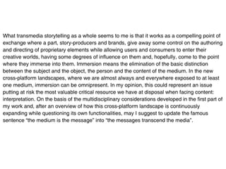 What transmedia storytelling as a whole seems to me is that it works as a compelling point of
exchange where a part, story-producers and brands, give away some control on the authoring
and directing of proprietary elements while allowing users and consumers to enter their
creative worlds, having some degrees of influence on them and, hopefully, come to the point
where they immerse into them. Immersion means the elimination of the basic distinction
between the subject and the object, the person and the content of the medium. In the new
cross-platform landscapes, where we are almost always and everywhere exposed to at least
one medium, immersion can be omnipresent. In my opinion, this could represent an issue
putting at risk the most valuable critical resource we have at disposal when facing content:
interpretation. On the basis of the multidisciplinary considerations developed in the first part of
my work and, after an overview of how this cross-platform landscape is continuously
expanding while questioning its own functionalities, may I suggest to update the famous
sentence “the medium is the message” into “the messages transcend the media”.
 