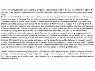 Here we have an hypothetical transmedia story taking place across multiple media. In this case we are talking about one of
the major movie studios in Hollywood wanting to create a transmedia experience around a series of three movies forming a
trilogy.
To raise interest in the first movie, the company starts a promotional campaign both airing theatrical trailers on television and
creating a fan group on Facebook. The film comes out and, during the usual previews before the film starts, a contest
challenges audience to answer some questions in the movie website, about an unsolved mystery in the story. Here, once
answered to some questions, it is mentioned that the real answer to the mystery will be revealed in an upcoming comic. If
people buy that comics magazine, they may discover that, behind that mystery, there is more than what they could expected,
a very intricate conspiracy. In the last page of the comic there is a code that, if texted to a specific number, allows readers to
receive a text directly from a character who has some hot information. Some days later, who has arrived till this step,
receives an other text with a date, a time and place. Those are the coordinates of a public speech given by that character,
revealing other information about the conspiracy. Official and un-official videos of the event are then posted both on youtube
and the main website. Contextually, this character starts tweeting regularly and his followers grow day after day. This led to
the event of the second movie, who can be easily viewed just having seen the prequel but that could be far deeply enjoyed
once you have taken part to all the other experiences. Between the second and the third movies, a Tv show series connect to
the third part of the franchise, while exploring a particular side-narrative in a console-game. As we have seen, we could have
many experience layers. It is up to any person to decide how much deeper he wants to go into the story.

Here we had an example of a story able to spread across so many media. Realistically, such a design could only be planned
and implemented by a company with a big budget and a very good network of properties and partnerships. But transmedia
could also be approached by smaller players once they realize to have a product strong enough in one media to try to extend
its brand across others.
 