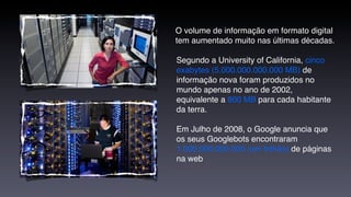 O volume de informação em formato digital
tem aumentado muito nas últimas décadas.

Segundo a University of California, cinco
exabytes (5.000.000.000.000 MB) de
informação nova foram produzidos no
mundo apenas no ano de 2002,
equivalente a 800 MB para cada habitante
da terra.

Em Julho de 2008, o Google anuncia que
os seus Googlebots encontraram
1.000.000.000.000 (um trilhão) de páginas
na web
 