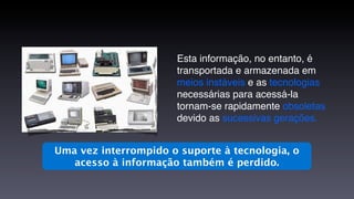 Esta informação, no entanto, é
                       transportada e armazenada em
                       meios instáveis e as tecnologias
                       necessárias para acessá-la
                       tornam-se rapidamente obsoletas
                       devido as sucessivas gerações.


Uma vez interrompido o suporte à tecnologia, o
   acesso à informação também é perdido.
 