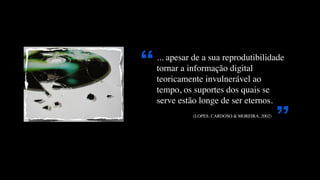 “
    ... apesar de a sua reprodutibilidade
    tornar a informação digital
    teoricamente invulnerável ao
    tempo, os suportes dos quais se
    serve estão longe de ser eternos.


                                                               ”
                            (LOPES, CARDOSO & MOREIRA, 2002)
    	 	 	 	 	 	 	 	 	 	 	 	 	 	 	 	 	 	 	 	 	 	 	 	 	 	 	 
 