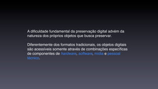 A diﬁculdade fundamental da preservação digital advém da
natureza dos próprios objetos que busca preservar.

Diferentemente dos formatos tradicionais, os objetos digitais
são acessíveis somente através de combinações especíﬁcas
de componentes de hardware, software, mídia e pessoal
técnico.
 