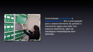Comunidades arquivistícas e
biblioteconômicas têm a preocupação
para o desenvolvimento de padrões e
mecanismo legais para lidar com
arquivos eletrônicos, além de
estratégias metodológicas bem
deﬁnidas.
 