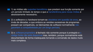 1) as mídias são suportes transitórios que prestam sua função somente por
um período limitado de tempo e que a transferência para novas mídias é
absolutamente necessária;

2) o software e o hardware tornam-se obsoletos em questão de anos, ao
invés de décadas, e que embora as versões sucessivas de programas
possam ser compatíveis, os fabricantes de software normalmente não
garantem a compatibilidade por um longo período;

3) o software proprietário é fechado não somente porque é protegido e o
código fonte não está disponível mas, também, porque normalmente está
documentado de forma inadequada tornando a conversão de dados muito
mais complexa.
 