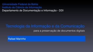 Universidade Federal da Bahia
Instituto de Ciência da Informação
Departamento de Documentação e Informação - DDI




  Tecnologia da Informação e da Comunicação
                        para a preservação de documentos digitais


    Rafael Marinho
 