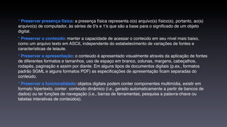* Preservar presença física: a presença física representa o(s) arquivo(s) físico(s), portanto, ao(s)
arquivo(s) de computador, às séries de 0's e 1's que são a base para o signiﬁcado de um objeto
digital.
* Preservar o conteúdo: manter a capacidade de acessar o conteúdo em seu nível mais baixo,
como um arquivo texto em ASCII, independente do estabelecimento de variações de fontes e
características de leiaute.
* Preservar a apresentação: o conteúdo é apresentado visualmente através da aplicação de fontes
de diferentes formatos e tamanhos, uso de espaço em branco, colunas, margens, cabeçalhos,
rodapés, paginação e assim por diante. Em alguns tipos de documentos digitais (p.ex., formatos
padrão SGML e alguns formatos PDF) as especiﬁcações de apresentação ﬁcam separadas do
conteúdo.
* Preservar a funcionalidade: objetos digitais podem conter componentes multimídia, existir em
formato hipertexto, conter  conteúdo dinâmico (i.e., gerado automaticamente a partir de bancos de
dados) ou ter funções de navegação (i.e., barras de ferramentas, pesquisa a palavra-chave ou
tabelas interativas de conteúdos).
 
