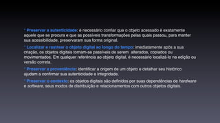 * Preservar a autenticidade: é necessário conﬁar que o objeto acessado é exatamente
aquele que se procura e que as possíveis transformações pelas quais passou, para manter
sua acessibilidade, preservaram sua forma original.
* Localizar e rastrear o objeto digital ao longo do tempo: imediatamente após a sua
criação, os objetos digitais tornam-se passíveis de serem  alterados, copiados ou
movimentados. Em qualquer referência ao objeto digital, é necessário localizá-lo na edição ou
versão correta.
* Preservar a proveniência: identiﬁcar a origem de um objeto e detalhar seu histórico
ajudam a conﬁrmar sua autenticidade e integridade.
* Preservar o contexto: os objetos digitais são deﬁnidos por suas dependências de hardware
e software, seus modos de distribuição e relacionamentos com outros objetos digitais.
 