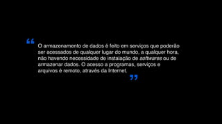 “   O armazenamento de dados é feito em serviços que poderão
    ser acessados de qualquer lugar do mundo, a qualquer hora,
    não havendo necessidade de instalação de softwares ou de
    armazenar dados. O acesso a programas, serviços e
    arquivos é remoto, através da Internet.



                                         ”
 