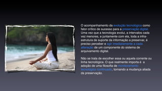 O acompanhamento da evolução tecnológica como
fator crítico de sucesso para a preservação digital.
Uma vez que a tecnologia evolui, a intervalos cada
vez menores, e juntamente com ela, toda a infra-
estrutura de suporte da informação a preservar, é
preciso perceber e agir imediatamente a cada
alteração de um componente do sistema de
arquivamento digital.

Não se trata de escolher essa ou aquela corrente ou
linha tecnológica. O que realmente importa é  a
adoção de uma ﬁlosoﬁa de monitoramento
tecnológico continuado, tornando a mudança aliada
da preservação.
 