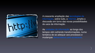A crescente ampliação das tecnologias da
informação, sobre tudo, a Internet, amplia a
discussão em torno das novas possibilidades
de usos da informação.

As unidades de informação ao longo dos
tempos vêm sofrendo transformações, numa
tentativa de se adequar aos processos e
mudanças demandados pela sociedade.




                                               >
 