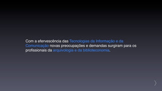 Com a efervescência das Tecnologias da Informação e da
Comunicação novas preocupações e demandas surgiram para os
proﬁssionais da arquivologia e da biblioteconomia.




                                                             >
 