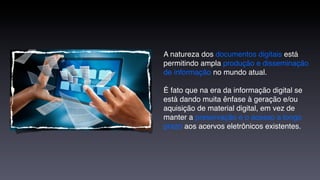 A natureza dos documentos digitais está
permitindo ampla produção e disseminação
de informação no mundo atual.

É fato que na era da informação digital se
está dando muita ênfase à geração e/ou
aquisição de material digital, em vez de
manter a preservação e o acesso a longo
prazo aos acervos eletrônicos existentes.
 