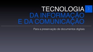 TECNOLOGIA                              >

   DA INFORMAÇÃO
E DA COMUNICAÇÃO
   Para a preservação de documentos digitais
 