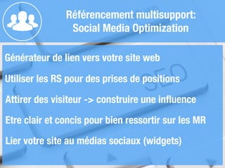 Référencement multisupport:
Social Media Optimization
Générateur de lien vers votre site web
!
Utiliser les RS pour des prises de positions
!
Attirer des visiteur -> construire une inﬂuence
!
Etre clair et concis pour bien ressortir sur les MR
Lier votre site au médias sociaux (widgets)
 