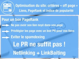 Optimisation du site: critères « off page »
Liens, PageRank et indice de popularité
Pour un bon PageRank
Ne pas avoir son lien noyé dans une page
Eviter le spamdexing
Privilégier les page avec un bon PR pour vos liens
Le PR ne sufﬁt pas !
Netlinking + LinkBaiting
 
