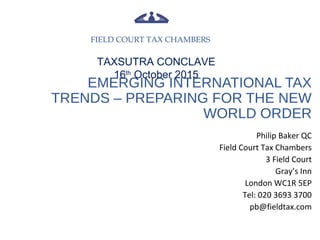 EMERGING INTERNATIONAL TAX
TRENDS – PREPARING FOR THE NEW
WORLD ORDER
Philip Baker QC
Field Court Tax Chambers
3 Field Court
Gray’s Inn
London WC1R 5EP
Tel: 020 3693 3700
pb@fieldtax.com
FIELD COURT TAX CHAMBERS
TAXSUTRA CONCLAVE
16th
October 2015
 