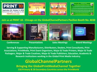 Join us at PRINT 18 - Chicago on the GlobalChannelPartners Pavilion Booth No. 4038
Conferences Presentations Sales Meetings Board Meetings
Serving & Supporting Manufacturers, Distributors, Dealers, Print Consultants, Print
Associations, PrintMedia, Print Event Organisers, Major & Trade Printers, Major & Trade
Packagers, Major & Trade Creatives, Major & Trade Publishers, Education, Academic &
Research Institutions working in the Global Print Media Industry.
GlobalChannelPartners
Bringing the GlobalPrintMediaChannel Together
150 Primary & 58 Secondary Countries across the PrintWorld
1
 