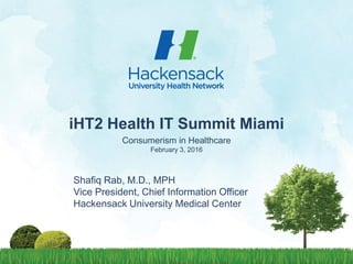 1
iHT2 Health IT Summit Miami
Consumerism in Healthcare
February 3, 2016
Shafiq Rab, M.D., MPH
Vice President, Chief Information Officer
Hackensack University Medical Center
 