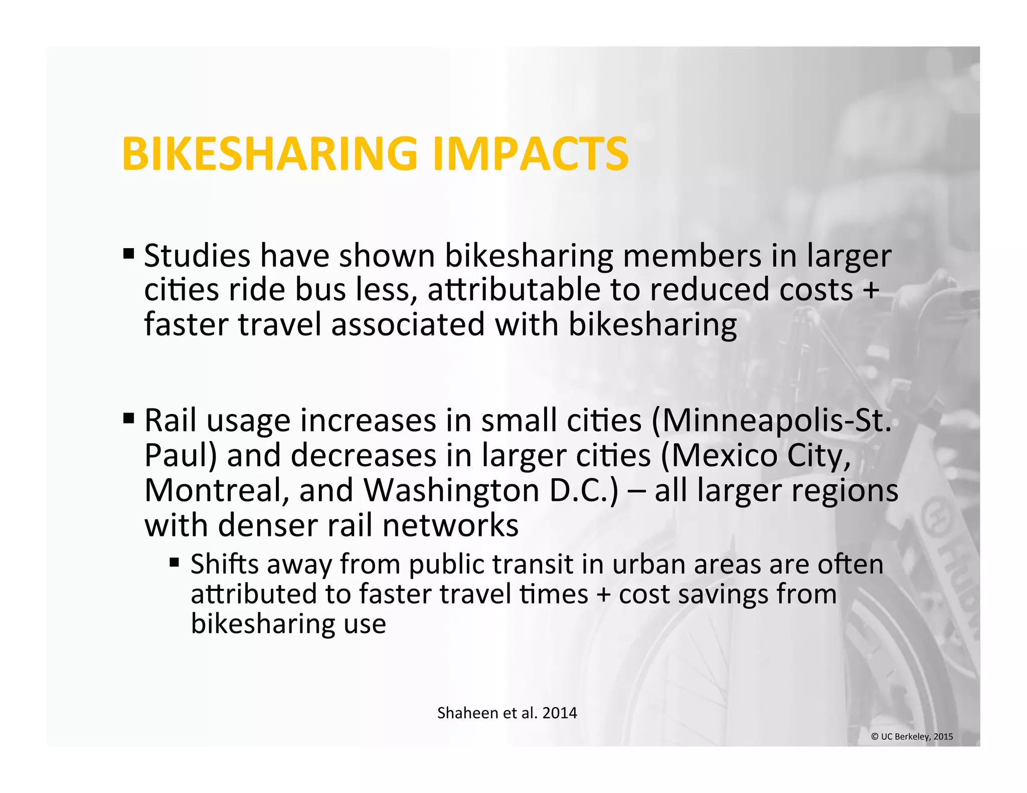 BIKESHARING	
  IMPACTS	
  
§ Studies	
  have	
  shown	
  bikesharing	
  members	
  in	
  larger	
  
ci0es	
  ride	
  bus	
  less,	
  aIributable	
  to	
  reduced	
  costs	
  +	
  
faster	
  travel	
  associated	
  with	
  bikesharing	
  
§ Rail	
  usage	
  increases	
  in	
  small	
  ci0es	
  (Minneapolis-­‐St.	
  
Paul)	
  and	
  decreases	
  in	
  larger	
  ci0es	
  (Mexico	
  City,	
  
Montreal,	
  and	
  Washington	
  D.C.)	
  –	
  all	
  larger	
  regions	
  
with	
  denser	
  rail	
  networks	
  	
  
§  Shins	
  away	
  from	
  public	
  transit	
  in	
  urban	
  areas	
  are	
  onen	
  
aIributed	
  to	
  faster	
  travel	
  0mes	
  +	
  cost	
  savings	
  from	
  
bikesharing	
  use	
  
Shaheen	
  et	
  al.	
  2014	
  
©	
  UC	
  Berkeley,	
  2015	
  
 
