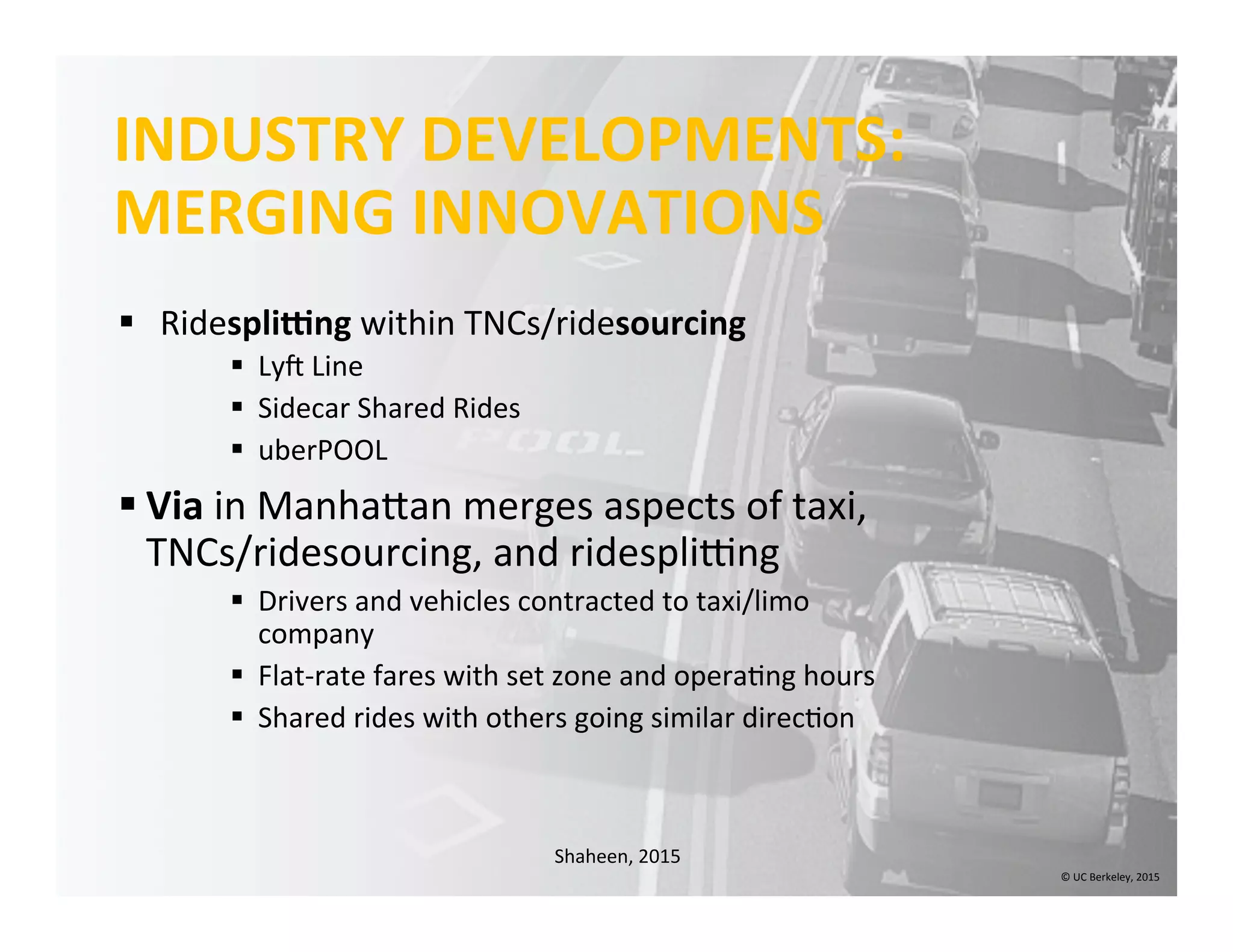 INDUSTRY	
  DEVELOPMENTS:	
  
MERGING	
  INNOVATIONS	
  
§  Ridespliing	
  within	
  TNCs/ridesourcing	
  
§  Lyn	
  Line	
  
§  Sidecar	
  Shared	
  Rides	
  
§  uberPOOL	
  
§ Via	
  in	
  ManhaIan	
  merges	
  aspects	
  of	
  taxi,	
  
TNCs/ridesourcing,	
  and	
  ridesplixng	
  
§  Drivers	
  and	
  vehicles	
  contracted	
  to	
  taxi/limo	
  
company	
  
§  Flat-­‐rate	
  fares	
  with	
  set	
  zone	
  and	
  opera0ng	
  hours	
  
§  Shared	
  rides	
  with	
  others	
  going	
  similar	
  direc0on	
  
©	
  UC	
  Berkeley,	
  2015	
  
Shaheen,	
  2015	
  
 