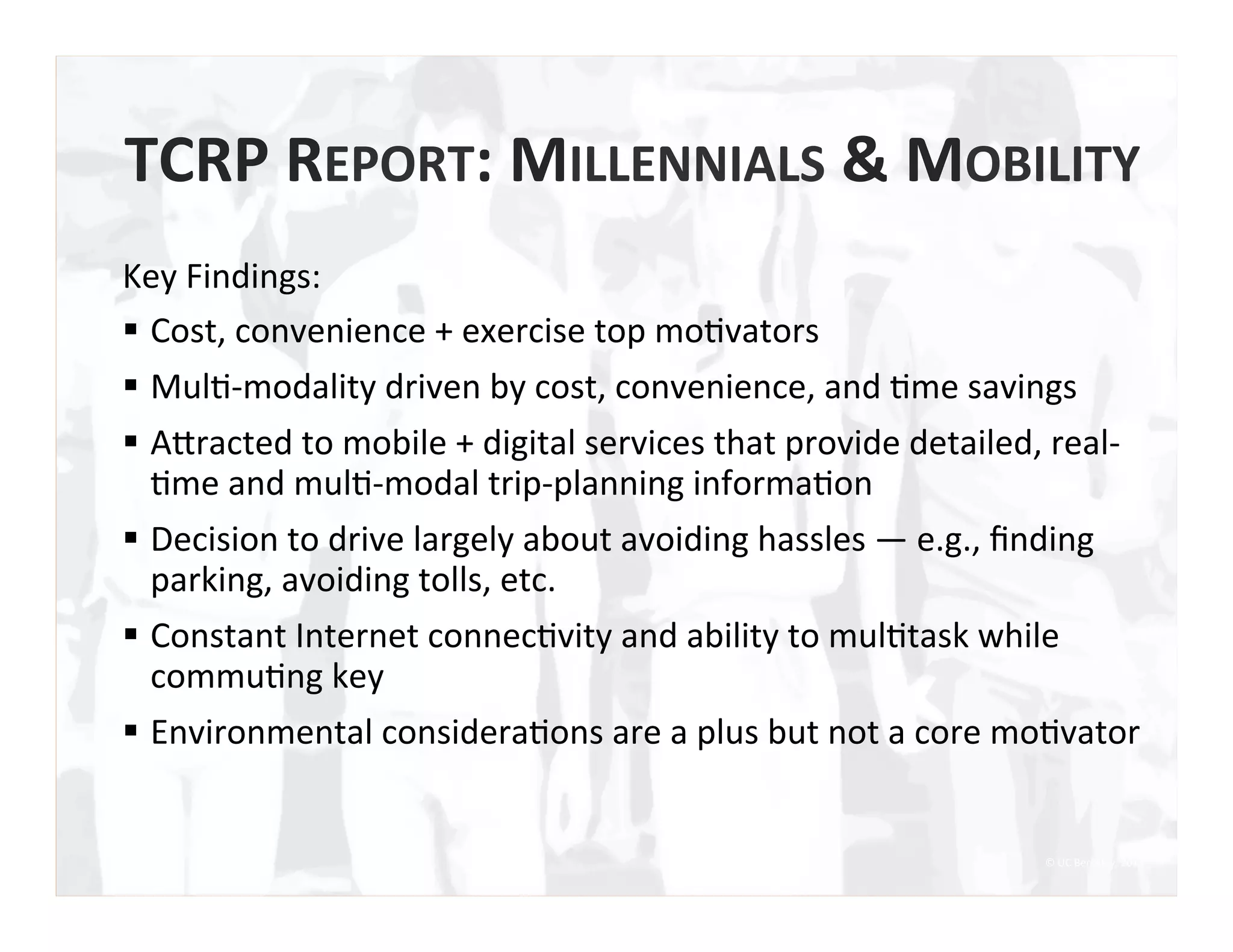 TCRP	
  REPORT:	
  MILLENNIALS	
  &	
  MOBILITY	
  
Key	
  Findings:	
  	
  
§  Cost,	
  convenience	
  +	
  exercise	
  top	
  mo0vators	
  	
  
§  Mul0-­‐modality	
  driven	
  by	
  cost,	
  convenience,	
  and	
  0me	
  savings	
  
§  AIracted	
  to	
  mobile	
  +	
  digital	
  services	
  that	
  provide	
  detailed,	
  real-­‐
0me	
  and	
  mul0-­‐modal	
  trip-­‐planning	
  informa0on	
  
§  Decision	
  to	
  drive	
  largely	
  about	
  avoiding	
  hassles	
  —	
  e.g.,	
  ﬁnding	
  
parking,	
  avoiding	
  tolls,	
  etc.	
  
§  Constant	
  Internet	
  connec0vity	
  and	
  ability	
  to	
  mul0task	
  while	
  
commu0ng	
  key	
  
§  Environmental	
  considera0ons	
  are	
  a	
  plus	
  but	
  not	
  a	
  core	
  mo0vator	
  
©	
  UC	
  Berkeley,	
  2015	
  
 