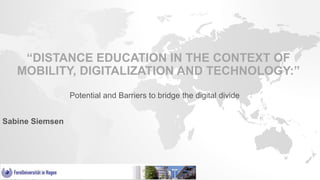 “DISTANCE EDUCATION IN THE CONTEXT OF
MOBILITY, DIGITALIZATION AND TECHNOLOGY:”
Potential and Barriers to bridge the digital divide
Sabine Siemsen
 
