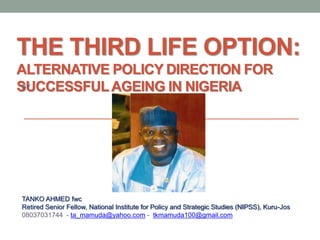 THE THIRD LIFE OPTION:
ALTERNATIVE POLICY DIRECTION FOR
SUCCESSFULAGEING IN NIGERIABY
TANKO AHMED fwc
Retired Senior Fellow, National Institute for Policy and Strategic Studies (NIPSS), Kuru-Jos
08037031744 - ta_mamuda@yahoo.com - tkmamuda100@gmail.com
 