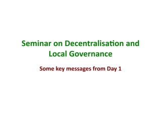 Seminar	
  on	
  Decentralisa/on	
  and	
  
      Local	
  Governance	
  
      Some	
  key	
  messages	
  from	
  Day	
  1	
  
 