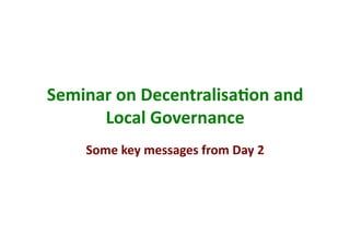 Seminar	
  on	
  Decentralisa/on	
  and	
  
      Local	
  Governance	
  
      Some	
  key	
  messages	
  from	
  Day	
  2	
  
 