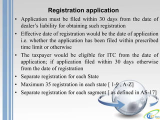 Registration application
• Application must be filed within 30 days from the date of
dealer’s liability for obtaining such registration
• Effective date of registration would be the date of application
i.e. whether the application has been filed within prescribed
time limit or otherwise
• The taxpayer would be eligible for ITC from the date of
application; if application filed within 30 days otherwise
from the date of registration
• Separate registration for each State
• Maximum 35 registration in each state [ 1-9 , A-Z]
• Separate registration for each sagment [ as defined in AS-17]
 