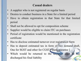 Casual dealers
• A supplier who is not registered on regular basis
• Desires to conduct business in a State for a limited period
• Have to obtain registration in that State for that limited
period
• Shall not be allowed to opt for composition scheme
• Supplier would be eligible to claim ITC on purchases
• Period of registration would be mentioned in the registration
certificate
• Has to disclose estimated turnover over registration form
• Has to deposit estimated tax in form of two demand draft,
One for SGST and other for CGST [ Bank gurantee ]
• Which would be returned to the taxpayer after he has
discharged his final liability
 