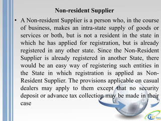 Non-resident Supplier
• A Non-resident Supplier is a person who, in the course
of business, makes an intra-state supply of goods or
services or both, but is not a resident in the state in
which he has applied for registration, but is already
registered in any other state. Since the Non-Resident
Supplier is already registered in another State, there
would be an easy way of registering such entities in
the State in which registration is applied as Non-
Resident Supplier. The provisions applicable on casual
dealers may apply to them except that no security
deposit or advance tax collection may be made in their
case
 