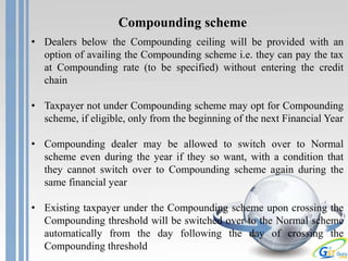 Compounding scheme
• Dealers below the Compounding ceiling will be provided with an
option of availing the Compounding scheme i.e. they can pay the tax
at Compounding rate (to be specified) without entering the credit
chain
• Taxpayer not under Compounding scheme may opt for Compounding
scheme, if eligible, only from the beginning of the next Financial Year
• Compounding dealer may be allowed to switch over to Normal
scheme even during the year if they so want, with a condition that
they cannot switch over to Compounding scheme again during the
same financial year
• Existing taxpayer under the Compounding scheme upon crossing the
Compounding threshold will be switched over to the Normal scheme
automatically from the day following the day of crossing the
Compounding threshold
 